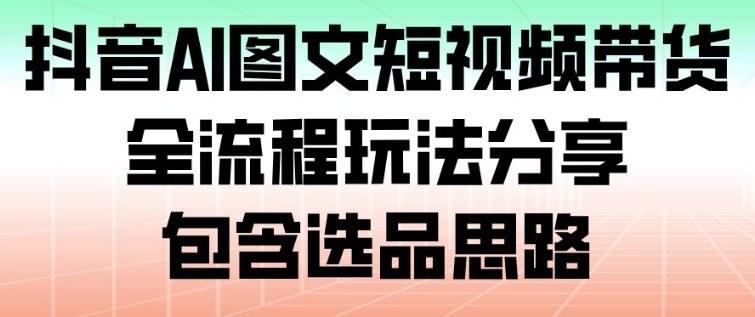 抖音AI图文短视频带货全流程包含选品思路 抖音AI图文短视频带货全流程包含选品思路